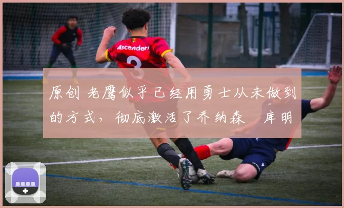 原创 老鹰似乎已经用勇士从未做到的方式,彻底激活了乔纳森・库明加