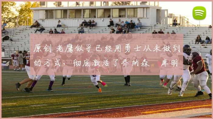 原创 老鹰似乎已经用勇士从未做到的方式，彻底激活了乔纳森・库明加