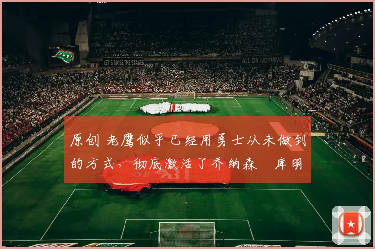 原创 老鹰似乎已经用勇士从未做到的方式，彻底激活了乔纳森・库明加