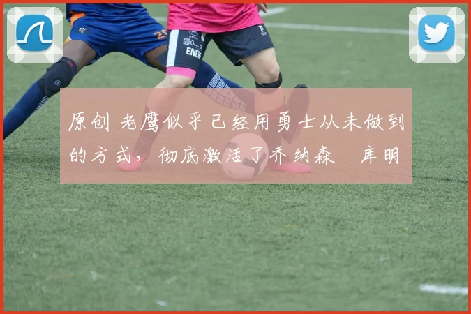 原创 老鹰似乎已经用勇士从未做到的方式,彻底激活了乔纳森・库明加