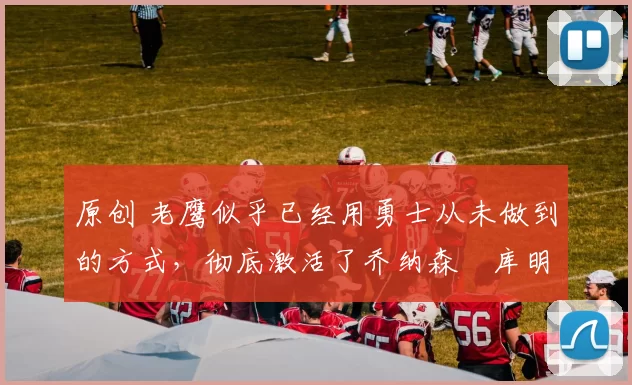 原创 老鹰似乎已经用勇士从未做到的方式，彻底激活了乔纳森・库明加