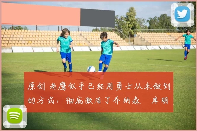 原创 老鹰似乎已经用勇士从未做到的方式,彻底激活了乔纳森・库明加