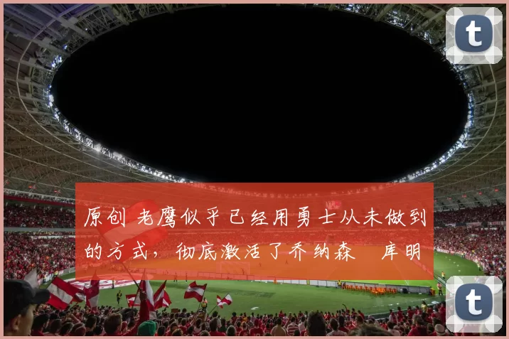 原创 老鹰似乎已经用勇士从未做到的方式，彻底激活了乔纳森・库明加