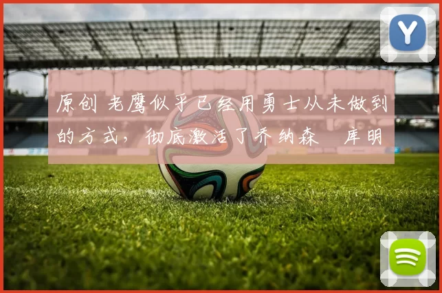 原创 老鹰似乎已经用勇士从未做到的方式，彻底激活了乔纳森・库明加