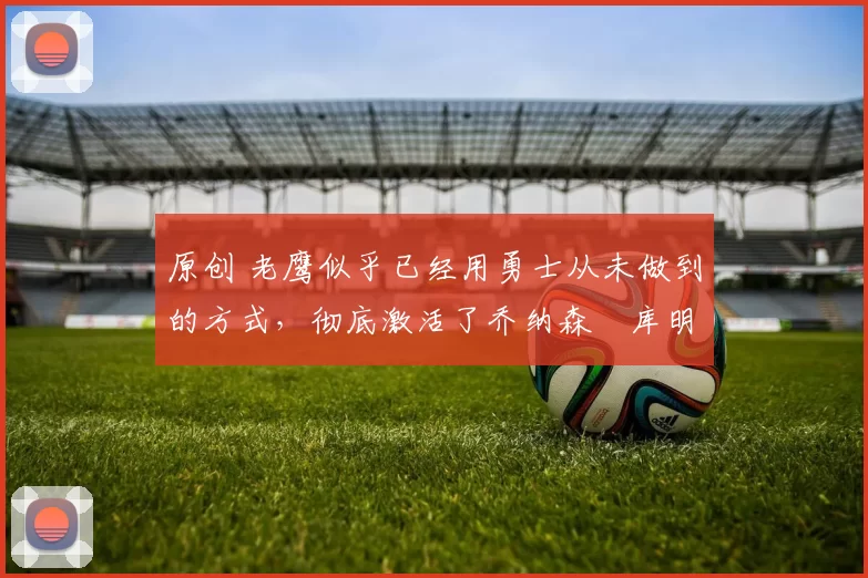 原创 老鹰似乎已经用勇士从未做到的方式,彻底激活了乔纳森・库明加