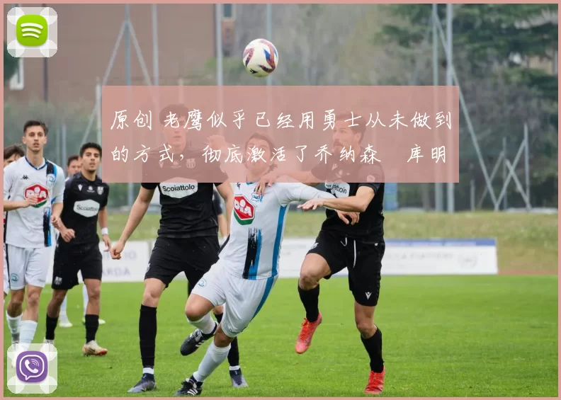 原创 老鹰似乎已经用勇士从未做到的方式,彻底激活了乔纳森・库明加