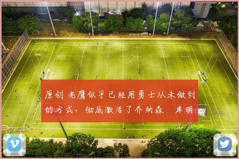 原创 老鹰似乎已经用勇士从未做到的方式，彻底激活了乔纳森・库明加