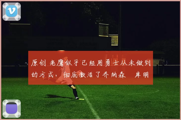 原创 老鹰似乎已经用勇士从未做到的方式，彻底激活了乔纳森・库明加