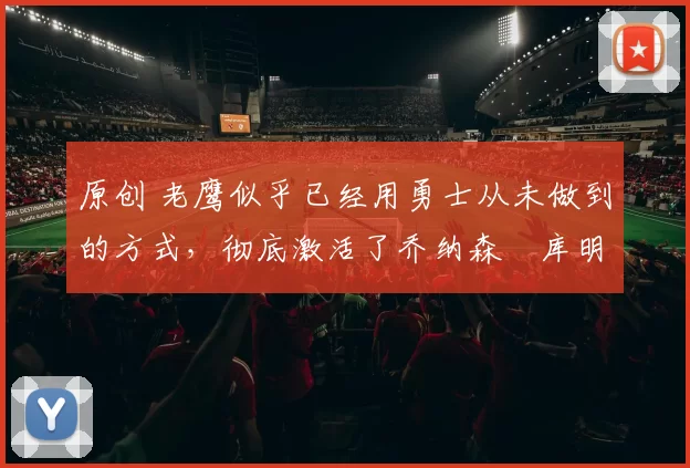 原创 老鹰似乎已经用勇士从未做到的方式,彻底激活了乔纳森・库明加