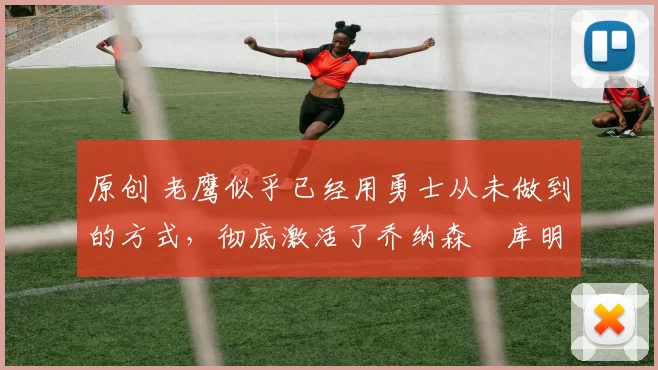原创 老鹰似乎已经用勇士从未做到的方式，彻底激活了乔纳森・库明加