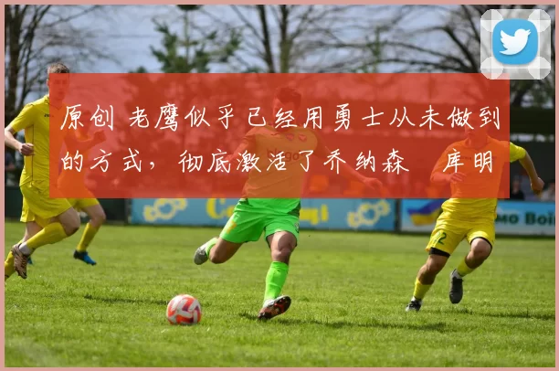 原创 老鹰似乎已经用勇士从未做到的方式，彻底激活了乔纳森・库明加