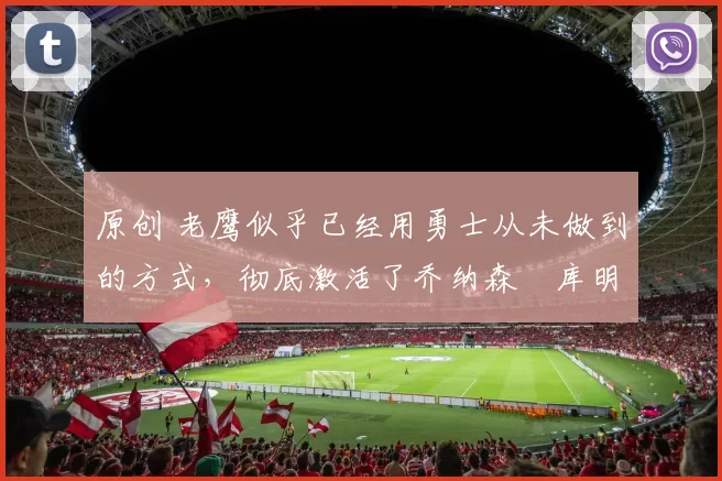 原创 老鹰似乎已经用勇士从未做到的方式,彻底激活了乔纳森・库明加