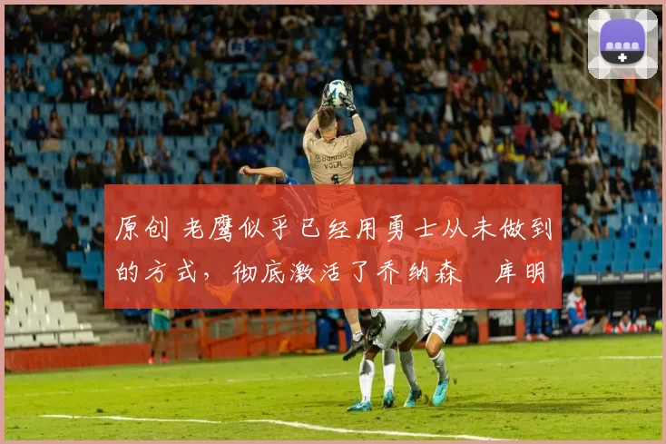 原创 老鹰似乎已经用勇士从未做到的方式,彻底激活了乔纳森・库明加