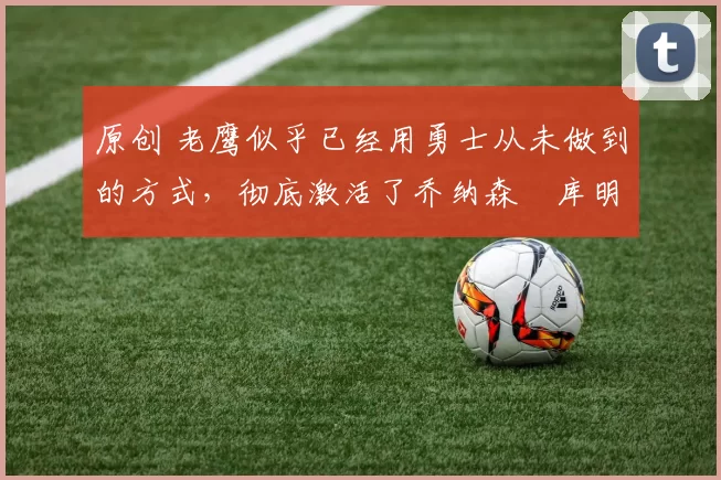 原创 老鹰似乎已经用勇士从未做到的方式,彻底激活了乔纳森・库明加