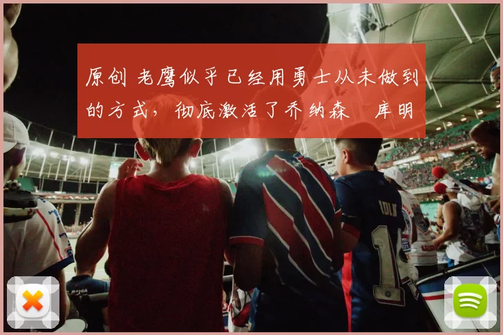 原创 老鹰似乎已经用勇士从未做到的方式，彻底激活了乔纳森・库明加