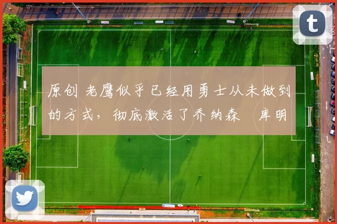 原创 老鹰似乎已经用勇士从未做到的方式,彻底激活了乔纳森・库明加