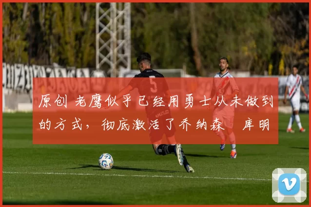 原创 老鹰似乎已经用勇士从未做到的方式，彻底激活了乔纳森・库明加