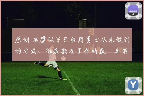 原创 老鹰似乎已经用勇士从未做到的方式，彻底激活了乔纳森・库明加