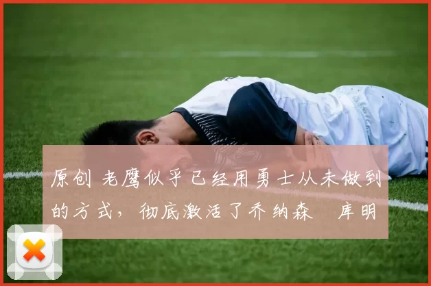 原创 老鹰似乎已经用勇士从未做到的方式，彻底激活了乔纳森・库明加