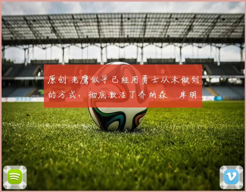 原创 老鹰似乎已经用勇士从未做到的方式，彻底激活了乔纳森・库明加