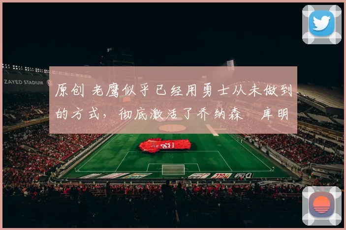 原创 老鹰似乎已经用勇士从未做到的方式，彻底激活了乔纳森・库明加