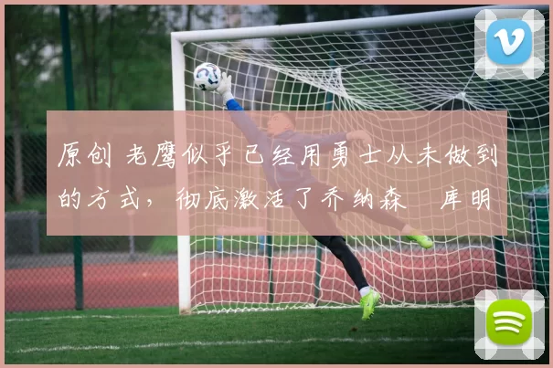 原创 老鹰似乎已经用勇士从未做到的方式，彻底激活了乔纳森・库明加