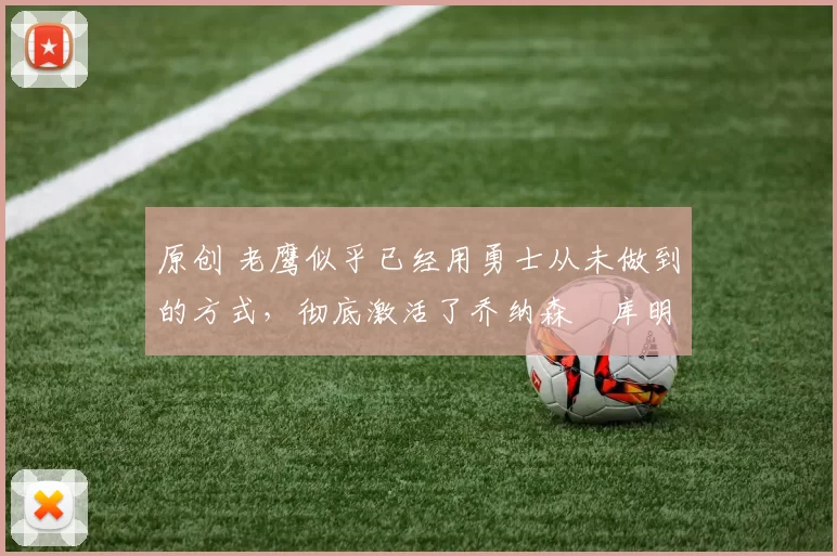 原创 老鹰似乎已经用勇士从未做到的方式，彻底激活了乔纳森・库明加