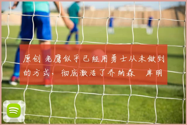 原创 老鹰似乎已经用勇士从未做到的方式，彻底激活了乔纳森・库明加