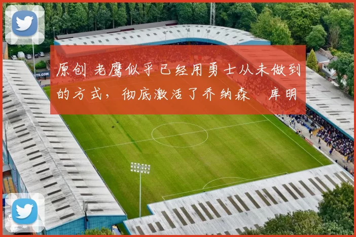 原创 老鹰似乎已经用勇士从未做到的方式,彻底激活了乔纳森・库明加