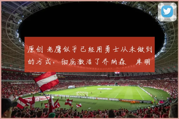 原创 老鹰似乎已经用勇士从未做到的方式,彻底激活了乔纳森・库明加