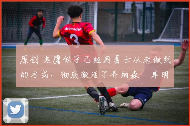 原创 老鹰似乎已经用勇士从未做到的方式,彻底激活了乔纳森・库明加