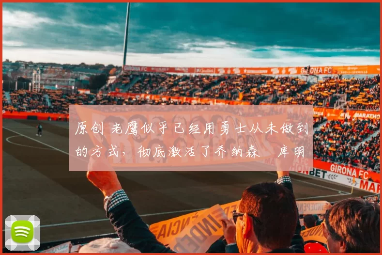 原创 老鹰似乎已经用勇士从未做到的方式，彻底激活了乔纳森・库明加