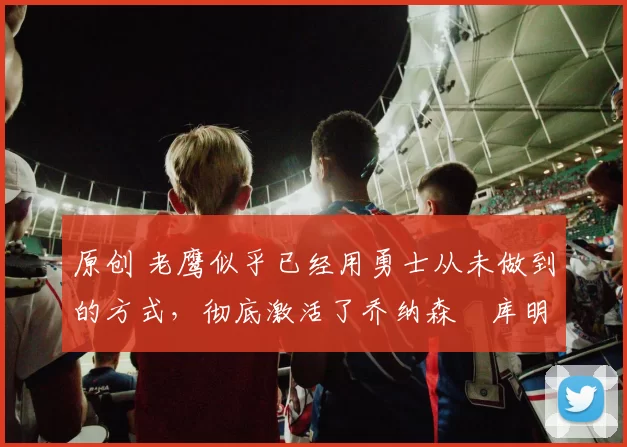 原创 老鹰似乎已经用勇士从未做到的方式，彻底激活了乔纳森・库明加