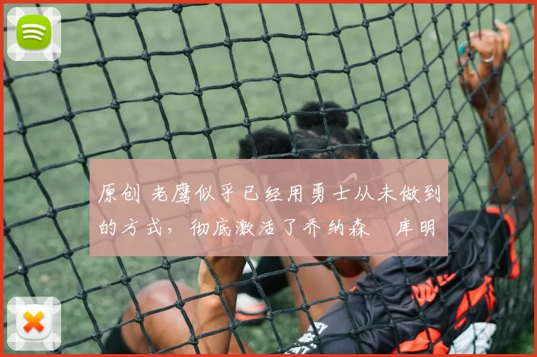 原创 老鹰似乎已经用勇士从未做到的方式，彻底激活了乔纳森・库明加