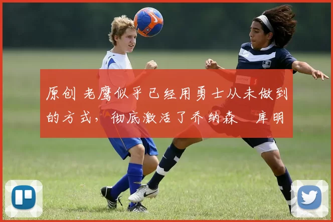原创 老鹰似乎已经用勇士从未做到的方式,彻底激活了乔纳森・库明加