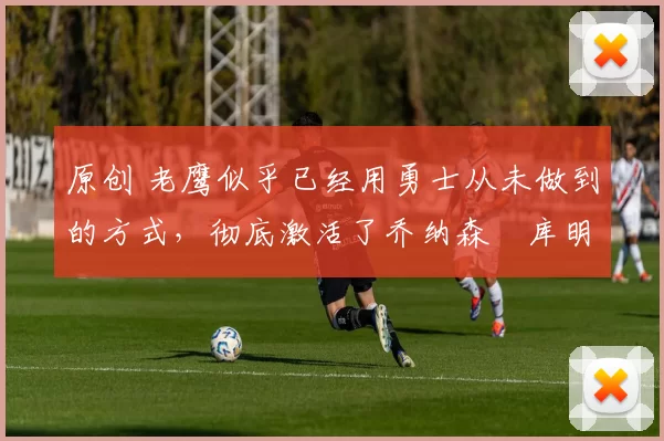 原创 老鹰似乎已经用勇士从未做到的方式,彻底激活了乔纳森・库明加