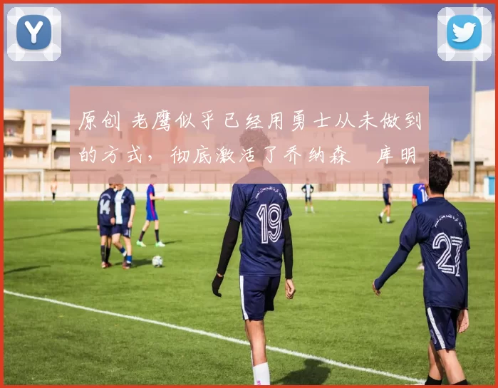 原创 老鹰似乎已经用勇士从未做到的方式,彻底激活了乔纳森・库明加