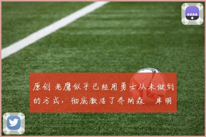 原创 老鹰似乎已经用勇士从未做到的方式，彻底激活了乔纳森・库明加