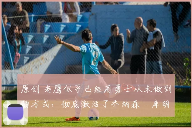 原创 老鹰似乎已经用勇士从未做到的方式,彻底激活了乔纳森・库明加