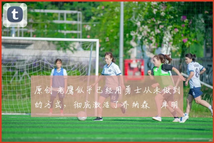 原创 老鹰似乎已经用勇士从未做到的方式,彻底激活了乔纳森・库明加