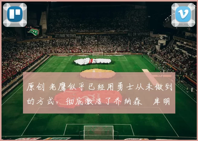 原创 老鹰似乎已经用勇士从未做到的方式，彻底激活了乔纳森・库明加