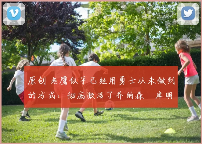 原创 老鹰似乎已经用勇士从未做到的方式，彻底激活了乔纳森・库明加