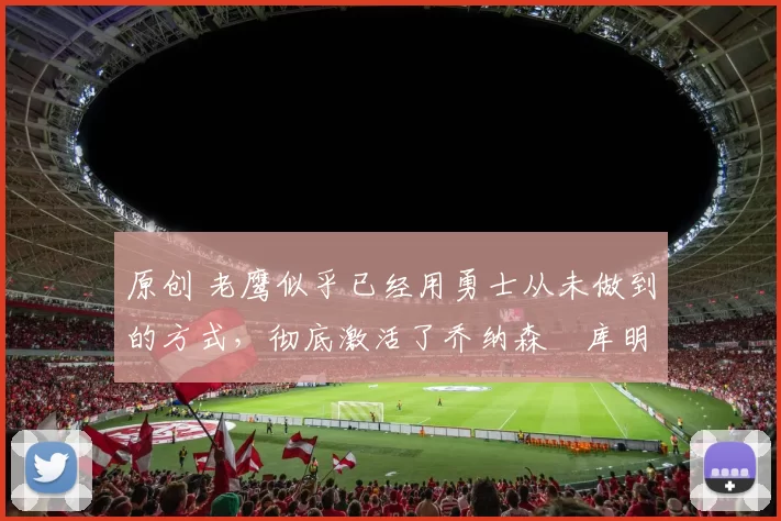 原创 老鹰似乎已经用勇士从未做到的方式，彻底激活了乔纳森・库明加