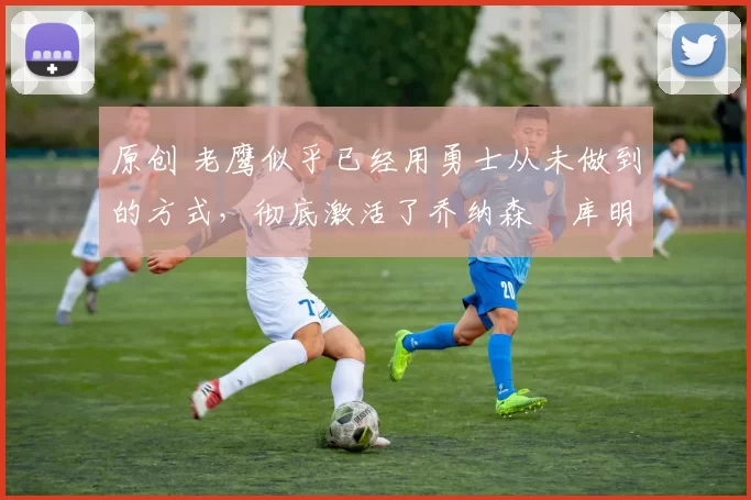 原创 老鹰似乎已经用勇士从未做到的方式,彻底激活了乔纳森・库明加