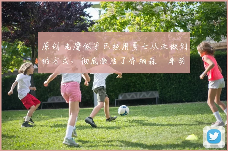 原创 老鹰似乎已经用勇士从未做到的方式，彻底激活了乔纳森・库明加