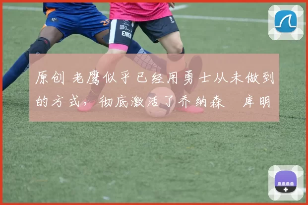 原创 老鹰似乎已经用勇士从未做到的方式,彻底激活了乔纳森・库明加