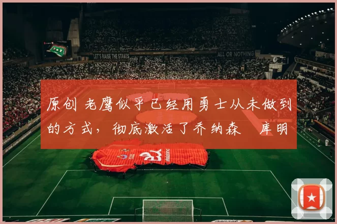 原创 老鹰似乎已经用勇士从未做到的方式，彻底激活了乔纳森・库明加