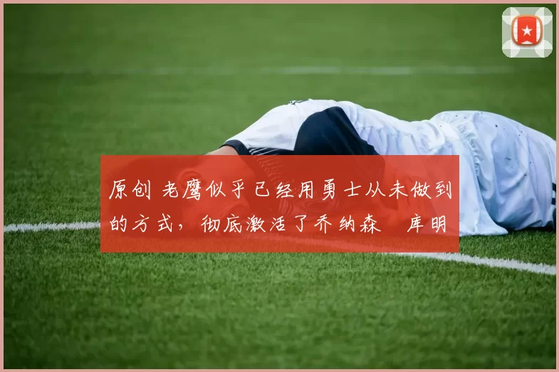 原创 老鹰似乎已经用勇士从未做到的方式,彻底激活了乔纳森・库明加