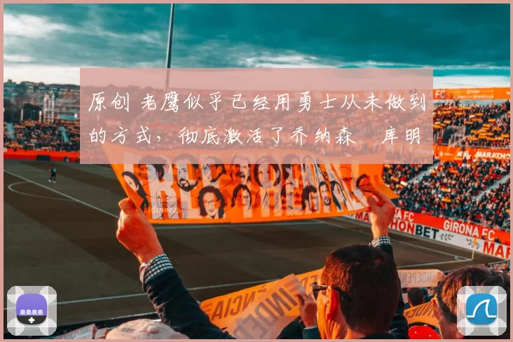 原创 老鹰似乎已经用勇士从未做到的方式，彻底激活了乔纳森・库明加