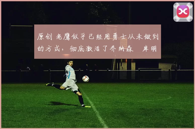 原创 老鹰似乎已经用勇士从未做到的方式,彻底激活了乔纳森・库明加